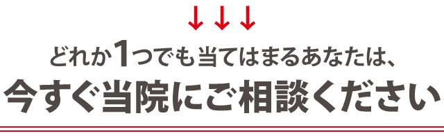 どれか１つでも当てはまる方は、今すぐ当院にご相談ください